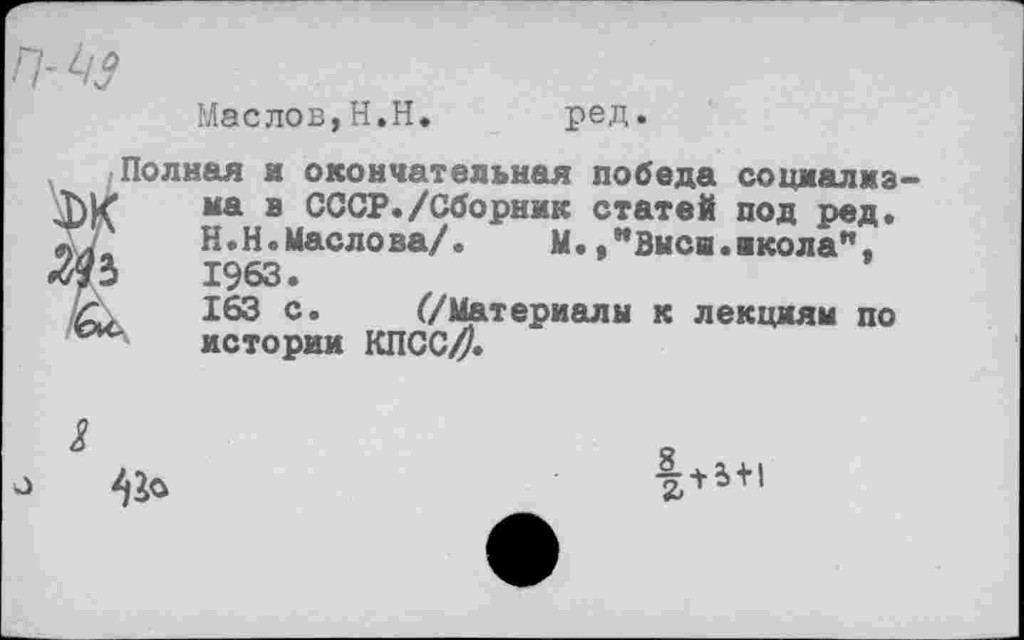 ﻿Маслов,Н.Н. ред.
Полная и окончательная победа соцмалмз на в СССР./Сборник статей под ред. Н.Н.Маслова/.	М.,"Выси.школа",
1963. 163 с. (/Материалы к лекциям по истории КПСС//.